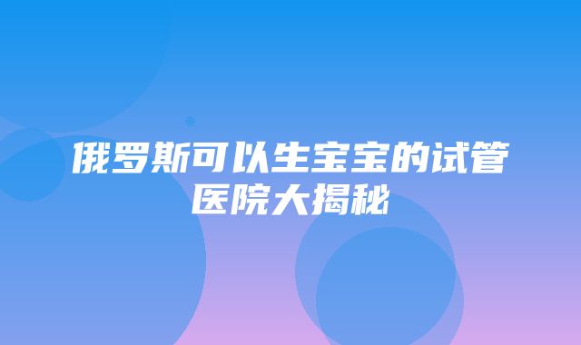 俄罗斯可以生宝宝的试管医院大揭秘