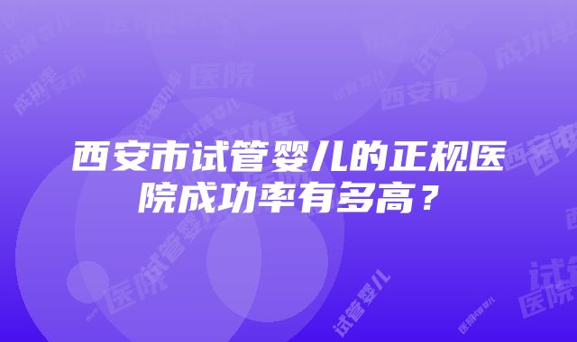 西安市试管婴儿的正规医院成功率有多高？