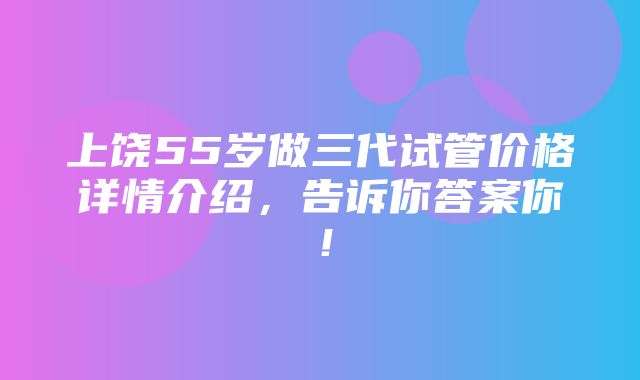 上饶55岁做三代试管价格详情介绍，告诉你答案你！