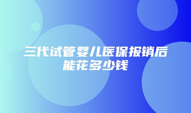 三代试管婴儿医保报销后能花多少钱