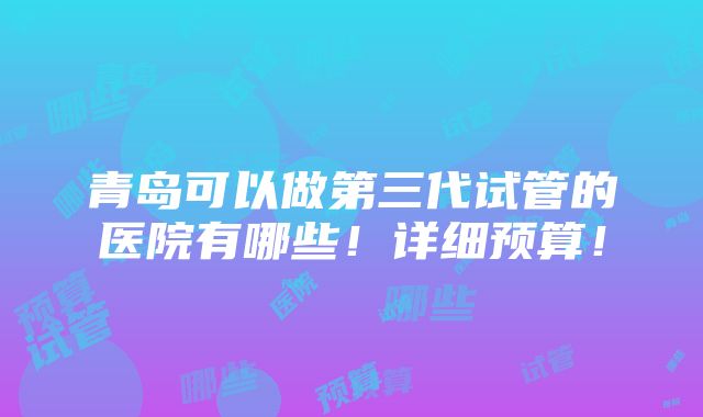 青岛可以做第三代试管的医院有哪些！详细预算！