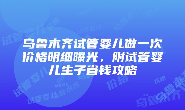 乌鲁木齐试管婴儿做一次价格明细曝光，附试管婴儿生子省钱攻略