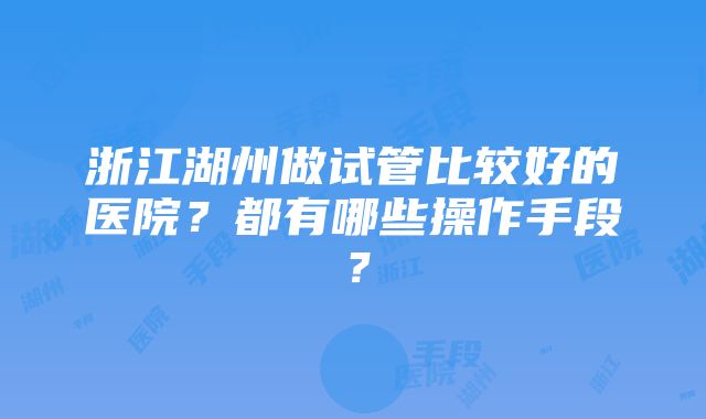 浙江湖州做试管比较好的医院？都有哪些操作手段？