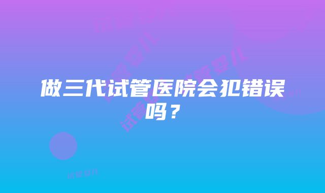 做三代试管医院会犯错误吗？