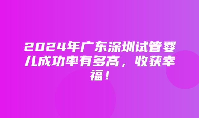 2024年广东深圳试管婴儿成功率有多高，收获幸福！