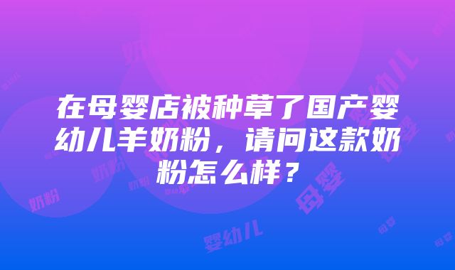 在母婴店被种草了国产婴幼儿羊奶粉，请问这款奶粉怎么样？