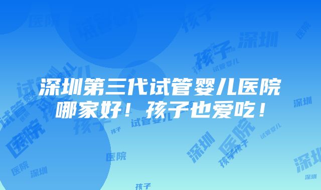 深圳第三代试管婴儿医院哪家好！孩子也爱吃！