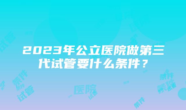 2023年公立医院做第三代试管要什么条件？