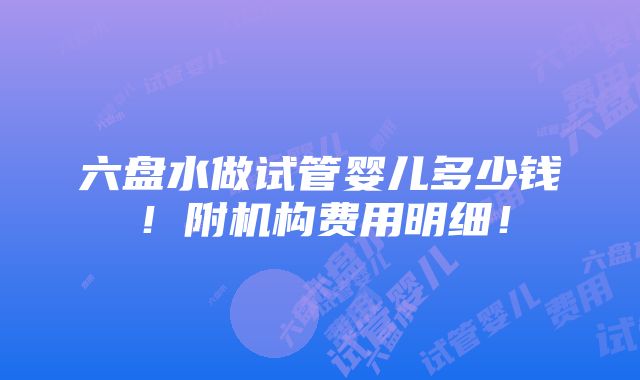 六盘水做试管婴儿多少钱！附机构费用明细！