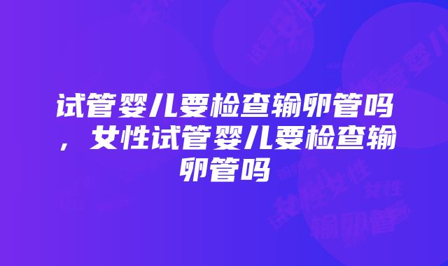 试管婴儿要检查输卵管吗，女性试管婴儿要检查输卵管吗