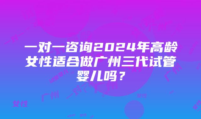 一对一咨询2024年高龄女性适合做广州三代试管婴儿吗？