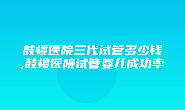 鼓楼医院三代试管多少钱,鼓楼医院试管婴儿成功率