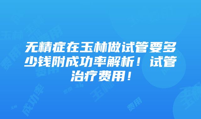 无精症在玉林做试管要多少钱附成功率解析！试管治疗费用！