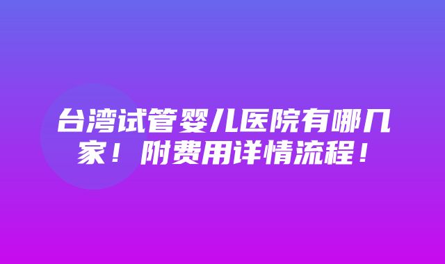 台湾试管婴儿医院有哪几家！附费用详情流程！