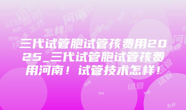 三代试管胞试管孩费用2025_三代试管胞试管孩费用河南！试管技术怎样！