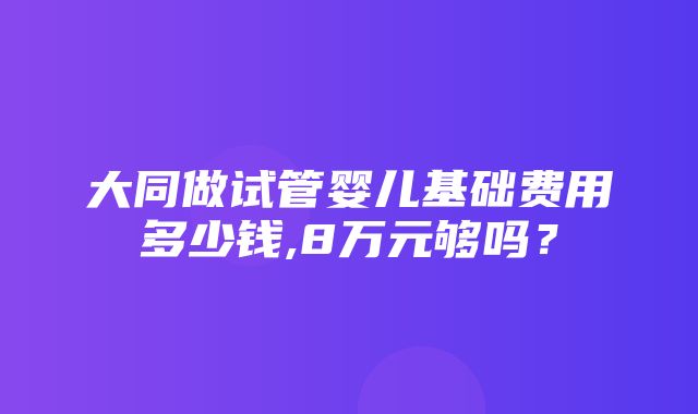 大同做试管婴儿基础费用多少钱,8万元够吗？