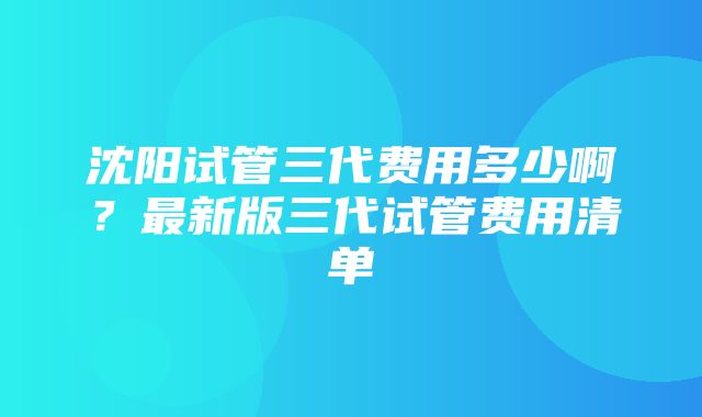 沈阳试管三代费用多少啊？最新版三代试管费用清单