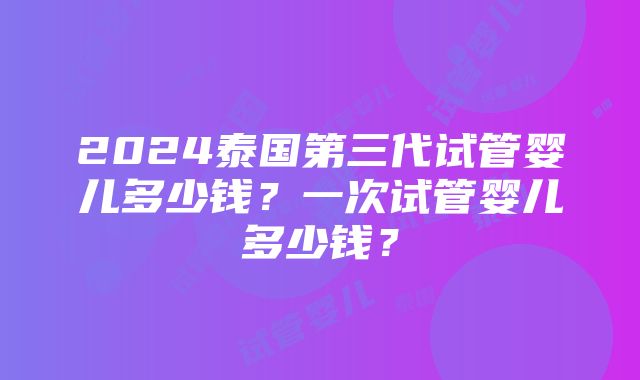 2024泰国第三代试管婴儿多少钱？一次试管婴儿多少钱？