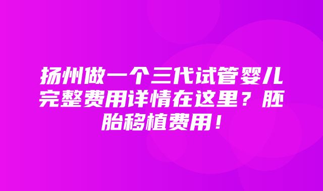 扬州做一个三代试管婴儿完整费用详情在这里？胚胎移植费用！