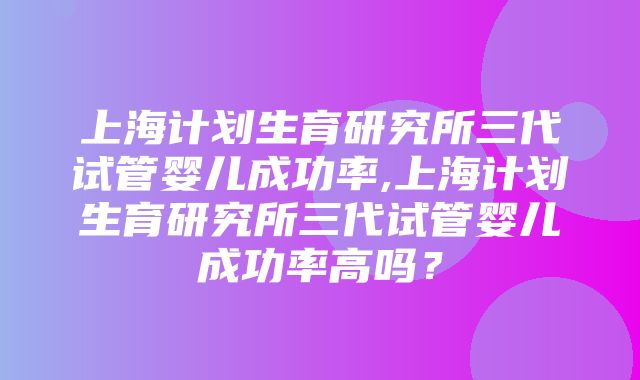 上海计划生育研究所三代试管婴儿成功率,上海计划生育研究所三代试管婴儿成功率高吗？