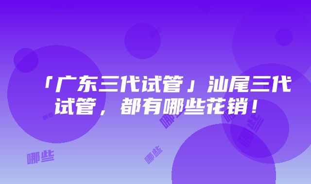 「广东三代试管」汕尾三代试管，都有哪些花销！