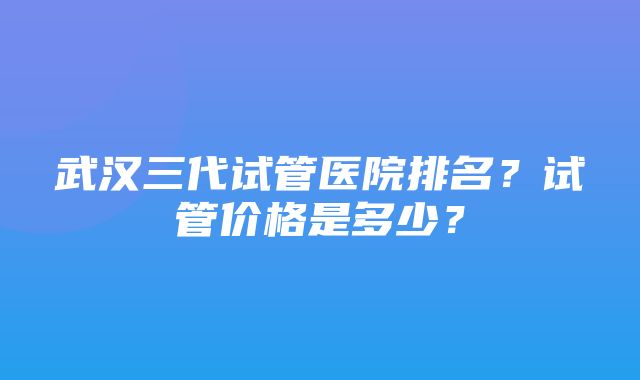 武汉三代试管医院排名？试管价格是多少？