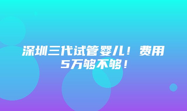 深圳三代试管婴儿！费用5万够不够！