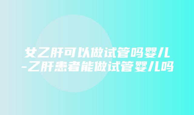 女乙肝可以做试管吗婴儿-乙肝患者能做试管婴儿吗