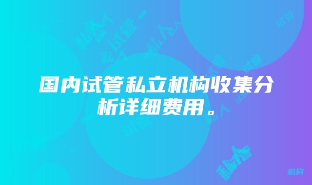 国内试管私立机构收集分析详细费用。