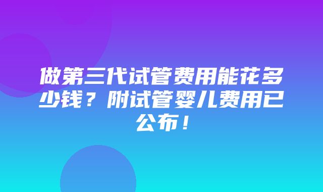 做第三代试管费用能花多少钱？附试管婴儿费用已公布！