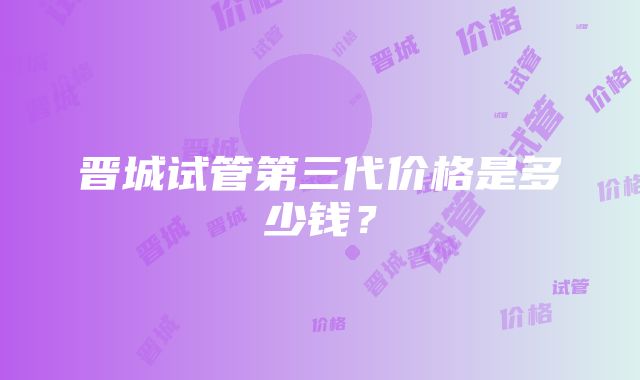 晋城试管第三代价格是多少钱？