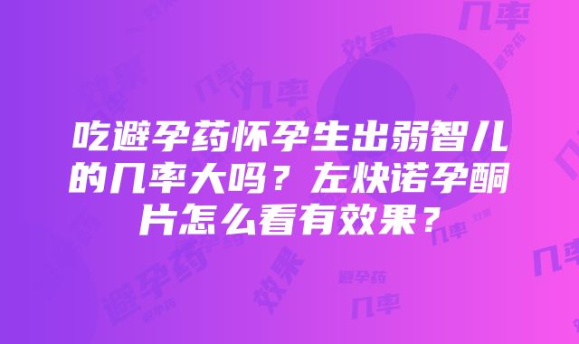 吃避孕药怀孕生出弱智儿的几率大吗？左炔诺孕酮片怎么看有效果？