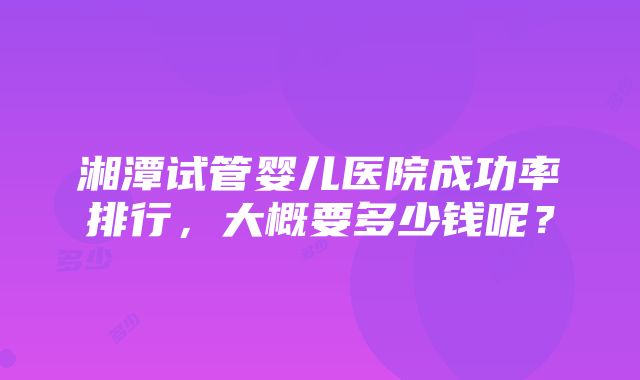 湘潭试管婴儿医院成功率排行，大概要多少钱呢？