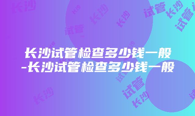 长沙试管检查多少钱一般-长沙试管检查多少钱一般