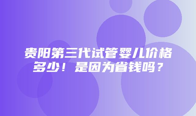 贵阳第三代试管婴儿价格多少！是因为省钱吗？