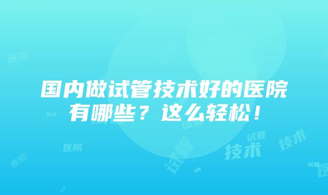 国内做试管技术好的医院有哪些？这么轻松！