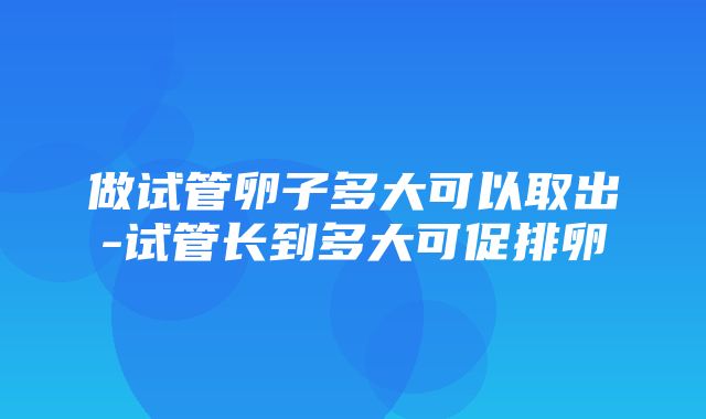 做试管卵子多大可以取出-试管长到多大可促排卵