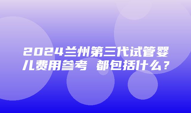 2024兰州第三代试管婴儿费用参考 都包括什么？