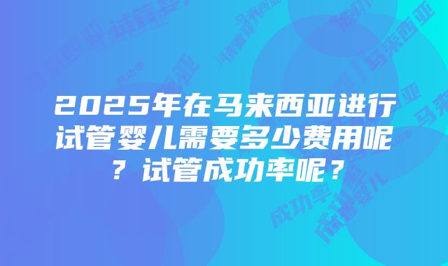 2025年在马来西亚进行试管婴儿需要多少费用呢？试管成功率呢？