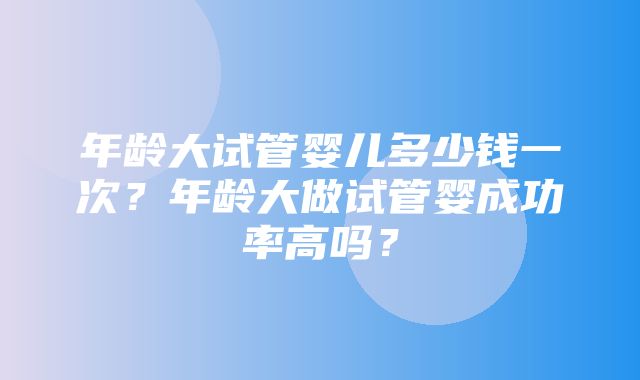 年龄大试管婴儿多少钱一次？年龄大做试管婴成功率高吗？