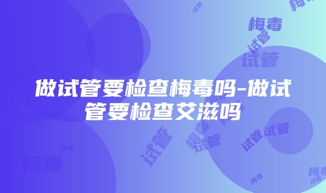 做试管要检查梅毒吗-做试管要检查艾滋吗