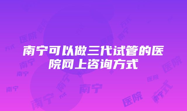 南宁可以做三代试管的医院网上咨询方式