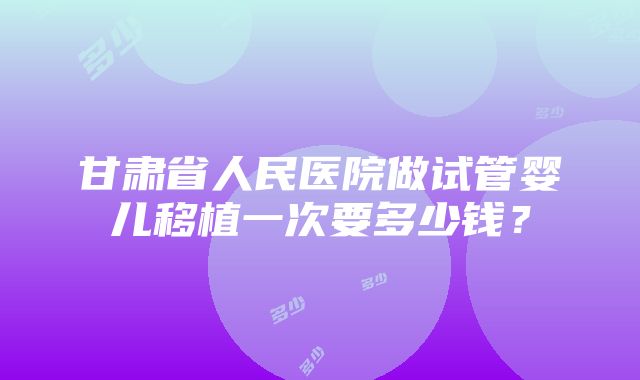 甘肃省人民医院做试管婴儿移植一次要多少钱？