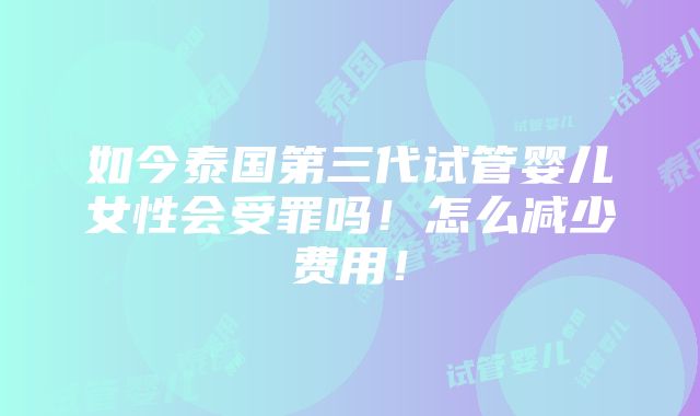 如今泰国第三代试管婴儿女性会受罪吗！怎么减少费用！