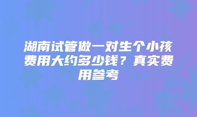 湖南试管做一对生个小孩费用大约多少钱？真实费用参考