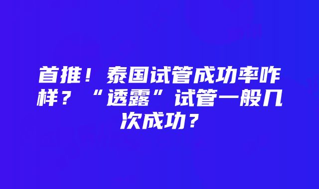 首推！泰国试管成功率咋样？“透露”试管一般几次成功？