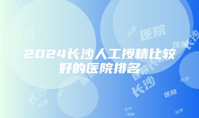 2024长沙人工授精比较好的医院排名