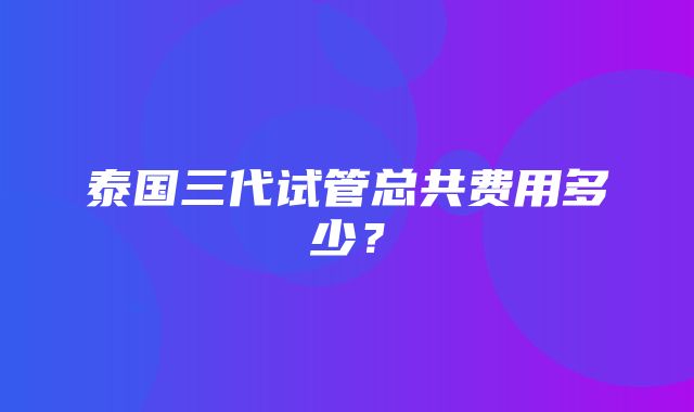 泰国三代试管总共费用多少？