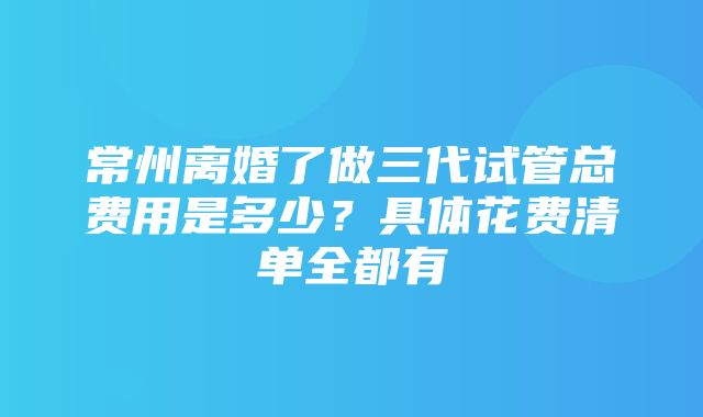 常州离婚了做三代试管总费用是多少？具体花费清单全都有