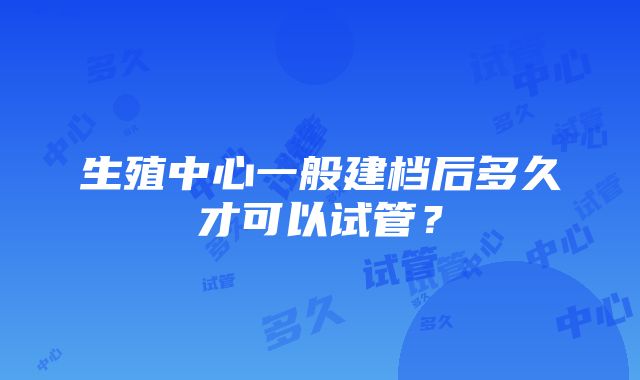 生殖中心一般建档后多久才可以试管？